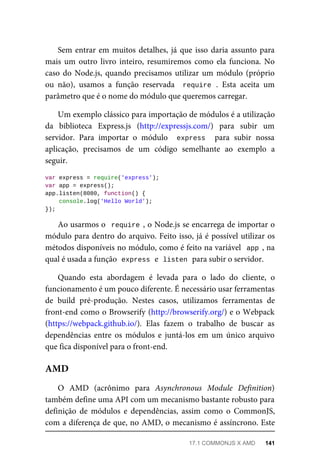 Sem entrar em muitos detalhes, já que isso daria assunto para
mais um outro livro inteiro, resumiremos como ela funciona. No
caso do Node.js, quando precisamos utilizar um módulo (próprio
ou não), usamos a função reservada require . Esta aceita um
parâmetro que é o nome do módulo que queremos carregar.
Um exemplo clássico para importação de módulos é a utilização
da biblioteca Express.js (http://expressjs.com/) para subir um
servidor. Para importar o módulo express para subir nossa
aplicação, precisamos de um código semelhante ao exemplo a
seguir.
var express = require('express');
var app = express();
app.listen(8080, function() {
console.log('Hello World');
});
Ao usarmos o require , o Node.js se encarrega de importar o
módulo para dentro do arquivo. Feito isso, já é possível utilizar os
métodos disponíveis no módulo, como é feito na variável app , na
qual é usada a função express e listen para subir o servidor.
Quando esta abordagem é levada para o lado do cliente, o
funcionamento é um pouco diferente. É necessário usar ferramentas
de build pré-produção. Nestes casos, utilizamos ferramentas de
front-end como o Browserify (http://browserify.org/) e o Webpack
(https://webpack.github.io/). Elas fazem o trabalho de buscar as
dependências entre os módulos e juntá-los em um único arquivo
que fica disponível para o front-end.
O AMD (acrônimo para Asynchronous Module Definition)
também define uma API com um mecanismo bastante robusto para
definição de módulos e dependências, assim como o CommonJS,
com a diferença de que, no AMD, o mecanismo é assíncrono. Este
AMD
17.1 COMMONJS X AMD 141
 