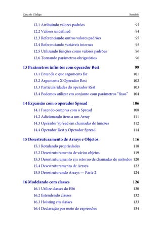 92
94
95
95
96
96
99
101
102
103
104
106
108
111
112
114
116
118
119
120
122
124
126
130
132
133
134
12.1 Atribuindo valores padrões
12.2 Valores undefined
12.3 Referenciando outros valores padrões
12.4 Referenciando variáveis internas
12.5 Utilizando funções como valores padrões
12.6 Tornando parâmetros obrigatórios
13 Parâmetros infinitos com operador Rest
13.1 Entenda o que arguments faz
13.2 Arguments X Operador Rest
13.3 Particularidades do operador Rest
13.4 Podemos utilizar em conjunto com parâmetros “fixos”
14 Expansão com o operador Spread
14.1 Fazendo compras com o Spread
14.2 Adicionando itens a um Array
14.3 Operador Spread em chamadas de funções
14.4 Operador Rest x Operador Spread
15 Desestruturamento de Arrays e Objetos
15.1 Rotulando propriedades
15.2 Desestruturamento de vários objetos
15.3 Desestruturamento em retorno de chamadas de métodos
15.4 Desestruturamento de Arrays
15.5 Desestruturando Arrays — Parte 2
16 Modelando com classes
16.1 Utilize classes do ES6
16.2 Estendendo classes
16.3 Hoisting em classes
16.4 Declaração por meio de expressões
Sumário
Casa do Código
 