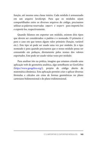 função, até mesmo uma classe inteira. Cada módulo é armazenado
em um arquivo JavaScript. Para que os módulos sejam
compartilhados entre os diversos arquivos do código, precisamos
utilizar as palavras reservadas import e export para importá-los
e exportá-los, respectivamente.
Quando falamos em exportar um módulo, existem dois tipos
que devem ser considerados: o padrão e o nomeado. O primeiro é
para o caso em que temos algum valor primário (função, variável
etc.). Este tipo só pode ser usado uma vez por módulo. Já o tipo
nomeado é para quando precisamos que o nosso módulo possa ser
consumido em pedaços, diretamente pelos nomes dos valores
exportados. Este pode ser usado várias vezes por módulo.
Para analisar isto na prática, imagine que estamos criando uma
aplicação web de geometria analítica, algo semelhante ao GeoGebra
(https://www.geogebra.org/), projeto de código aberto de
matemática dinâmica. Esta aplicação permite criar e aplicar diversas
fórmulas e cálculos em cima de formas geométricas no plano
cartesiano bidimensional e do plano tridimensional.
17.2 IMPORTAR E EXPORTAR MÓDULOS 143
 