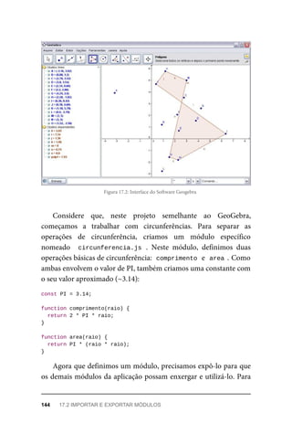 Figura 17.2: Interface do Software Geogebra
Considere que, neste projeto semelhante ao GeoGebra,
começamos a trabalhar com circunferências. Para separar as
operações de circunferência, criamos um módulo específico
nomeado circunferencia.js . Neste módulo, definimos duas
operações básicas de circunferência: comprimento e area . Como
ambas envolvem o valor de PI, também criamos uma constante com
o seu valor aproximado (~3.14):
const PI = 3.14;
function comprimento(raio) {
return 2 * PI * raio;
}
function area(raio) {
return PI * (raio * raio);
}
Agora que definimos um módulo, precisamos expô-lo para que
os demais módulos da aplicação possam enxergar e utilizá-lo. Para
144 17.2 IMPORTAR E EXPORTAR MÓDULOS
 