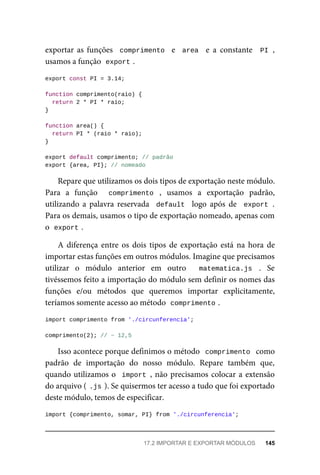 exportar as funções comprimento e area e a constante PI ,
usamos a função export .
export const PI = 3.14;
function comprimento(raio) {
return 2 * PI * raio;
}
function area() {
return PI * (raio * raio);
}
export default comprimento; // padrão
export {area, PI}; // nomeado
Repare que utilizamos os dois tipos de exportação neste módulo.
Para a função comprimento , usamos a exportação padrão,
utilizando a palavra reservada default logo após de export .
Para os demais, usamos o tipo de exportação nomeado, apenas com
o export .
A diferença entre os dois tipos de exportação está na hora de
importar estas funções em outros módulos. Imagine que precisamos
utilizar o módulo anterior em outro matematica.js . Se
tivéssemos feito a importação do módulo sem definir os nomes das
funções e/ou métodos que queremos importar explicitamente,
teríamos somente acesso ao método comprimento .
import comprimento from './circunferencia';
comprimento(2); // ~ 12,5
Isso acontece porque definimos o método comprimento como
padrão de importação do nosso módulo. Repare também que,
quando utilizamos o import , não precisamos colocar a extensão
do arquivo ( .js ). Se quisermos ter acesso a tudo que foi exportado
deste módulo, temos de especificar.
import {comprimento, somar, PI} from './circunferencia';
17.2 IMPORTAR E EXPORTAR MÓDULOS 145
 