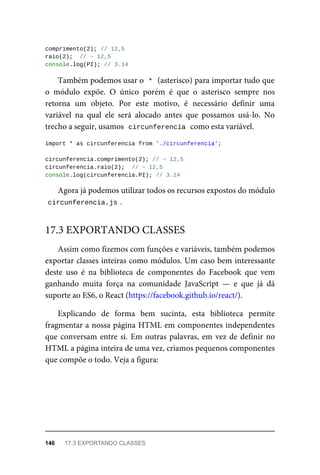 comprimento(2); // 12,5
raio(2); // ~ 12,5
console.log(PI); // 3.14
Também podemos usar o * (asterisco) para importar tudo que
o módulo expõe. O único porém é que o asterisco sempre nos
retorna um objeto. Por este motivo, é necessário definir uma
variável na qual ele será alocado antes que possamos usá-lo. No
trecho a seguir, usamos circunferencia como esta variável.
import * as circunferencia from './circunferencia';
circunferencia.comprimento(2); // ~ 12,5
circunferencia.raio(2); // ~ 12,5
console.log(circunferencia.PI); // 3.14
Agora já podemos utilizar todos os recursos expostos do módulo
circunferencia.js .
Assim como fizemos com funções e variáveis, também podemos
exportar classes inteiras como módulos. Um caso bem interessante
deste uso é na biblioteca de componentes do Facebook que vem
ganhando muita força na comunidade JavaScript — e que já dá
suporte ao ES6, o React (https://facebook.github.io/react/).
Explicando de forma bem sucinta, esta biblioteca permite
fragmentar a nossa página HTML em componentes independentes
que conversam entre si. Em outras palavras, em vez de definir no
HTML a página inteira de uma vez, criamos pequenos componentes
que compõe o todo. Veja a figura:
17.3 EXPORTANDO CLASSES
146 17.3 EXPORTANDO CLASSES
 
