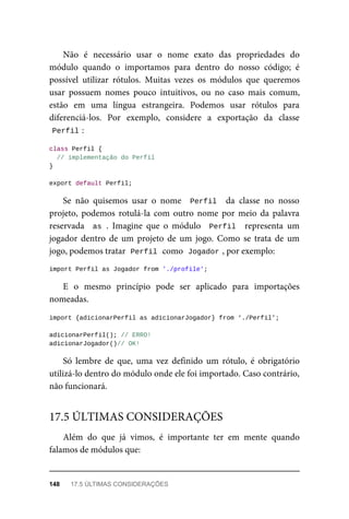 Não é necessário usar o nome exato das propriedades do
módulo quando o importamos para dentro do nosso código; é
possível utilizar rótulos. Muitas vezes os módulos que queremos
usar possuem nomes pouco intuitivos, ou no caso mais comum,
estão em uma língua estrangeira. Podemos usar rótulos para
diferenciá-los. Por exemplo, considere a exportação da classe
Perfil :
class Perfil {
// implementação do Perfil
}
export default Perfil;
Se não quisemos usar o nome Perfil da classe no nosso
projeto, podemos rotulá-la com outro nome por meio da palavra
reservada as . Imagine que o módulo Perfil representa um
jogador dentro de um projeto de um jogo. Como se trata de um
jogo, podemos tratar Perfil como Jogador , por exemplo:
import Perfil as Jogador from './profile';
E o mesmo princípio pode ser aplicado para importações
nomeadas.
import {adicionarPerfil as adicionarJogador} from ‘./Perfil’;
adicionarPerfil(); // ERRO!
adicionarJogador()// OK!
Só lembre de que, uma vez definido um rótulo, é obrigatório
utilizá-lo dentro do módulo onde ele foi importado. Caso contrário,
não funcionará.
Além do que já vimos, é importante ter em mente quando
falamos de módulos que:
17.5 ÚLTIMAS CONSIDERAÇÕES
148 17.5 ÚLTIMAS CONSIDERAÇÕES
 