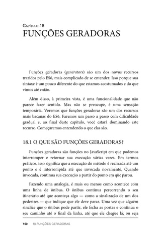 CAPÍTULO 18
Funções geradoras (generators) são um dos novos recursos
trazidos pelo ES6, mais complicado de se entender. Isso porque sua
sintaxe é um pouco diferente do que estamos acostumados e do que
vimos até então.
Além disso, à primeira vista, é uma funcionalidade que não
parece fazer sentido. Mas não se preocupe, é uma sensação
temporária. Veremos que funções geradoras são um dos recursos
mais bacanas do ES6. Faremos um passo a passo com dificuldade
gradual e, ao final deste capítulo, você estará dominando este
recurso. Começaremos entendendo o que elas são.
Funções geradoras são funções no JavaScript em que podemos
interromper e retornar sua execução várias vezes. Em termos
práticos, isso significa que a execução do método é realizada até um
ponto e é interrompida até que invocada novamente. Quando
invocada, continua sua execução a partir do ponto em que parou.
Fazendo uma analogia, é mais ou menos como acontece com
uma linha de ônibus. O ônibus continua percorrendo o seu
itinerário até que aconteça algo — como a sinalização de um dos
pedestres — que indique que ele deve parar. Uma vez que alguém
sinalize que o ônibus pode partir, ele fecha as portas e continua o
seu caminho até o final da linha, até que ele chegue lá, ou seja
FUNÇÕES GERADORAS
18.1 O QUE SÃO FUNÇÕES GERADORAS?
150 18 FUNÇÕES GERADORAS
 
