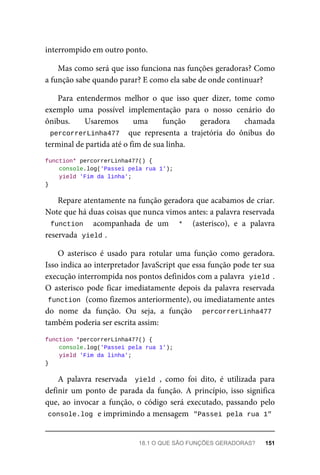 interrompido em outro ponto.
Mas como será que isso funciona nas funções geradoras? Como
a função sabe quando parar? E como ela sabe de onde continuar?
Para entendermos melhor o que isso quer dizer, tome como
exemplo uma possível implementação para o nosso cenário do
ônibus. Usaremos uma função geradora chamada
percorrerLinha477 que representa a trajetória do ônibus do
terminal de partida até o fim de sua linha.
function* percorrerLinha477() {
console.log('Passei pela rua 1');
yield 'Fim da linha';
}
Repare atentamente na função geradora que acabamos de criar.
Note que há duas coisas que nunca vimos antes: a palavra reservada
function acompanhada de um * (asterisco), e a palavra
reservada yield .
O asterisco é usado para rotular uma função como geradora.
Isso indica ao interpretador JavaScript que essa função pode ter sua
execução interrompida nos pontos definidos com a palavra yield .
O asterisco pode ficar imediatamente depois da palavra reservada
function (como fizemos anteriormente), ou imediatamente antes
do nome da função. Ou seja, a função percorrerLinha477
também poderia ser escrita assim:
function *percorrerLinha477() {
console.log('Passei pela rua 1');
yield 'Fim da linha';
}
A palavra reservada yield , como foi dito, é utilizada para
definir um ponto de parada da função. A princípio, isso significa
que, ao invocar a função, o código será executado, passando pelo
console.log e imprimindo a mensagem "Passei pela rua 1"
18.1 O QUE SÃO FUNÇÕES GERADORAS? 151
 