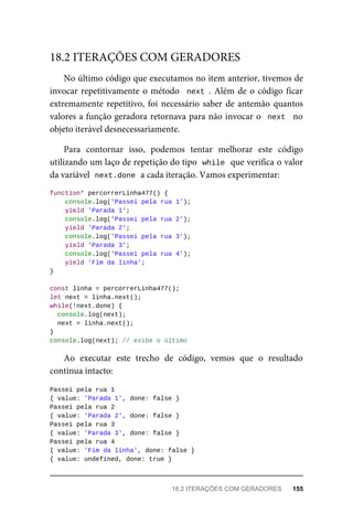 No último código que executamos no item anterior, tivemos de
invocar repetitivamente o método next . Além de o código ficar
extremamente repetitivo, foi necessário saber de antemão quantos
valores a função geradora retornava para não invocar o next no
objeto iterável desnecessariamente.
Para contornar isso, podemos tentar melhorar este código
utilizando um laço de repetição do tipo while que verifica o valor
da variável next.done a cada iteração. Vamos experimentar:
function* percorrerLinha477() {
console.log('Passei pela rua 1');
yield 'Parada 1';
console.log('Passei pela rua 2');
yield 'Parada 2';
console.log('Passei pela rua 3');
yield 'Parada 3';
console.log('Passei pela rua 4');
yield 'Fim da linha';
}
const linha = percorrerLinha477();
let next = linha.next();
while(!next.done) {
console.log(next);
next = linha.next();
}
console.log(next); // exibe o último
Ao executar este trecho de código, vemos que o resultado
continua intacto:
Passei pela rua 1
{ value: 'Parada 1', done: false }
Passei pela rua 2
{ value: 'Parada 2', done: false }
Passei pela rua 3
{ value: 'Parada 3', done: false }
Passei pela rua 4
{ value: 'Fim da linha', done: false }
{ value: undefined, done: true }
18.2 ITERAÇÕES COM GERADORES
18.2 ITERAÇÕES COM GERADORES 155
 
