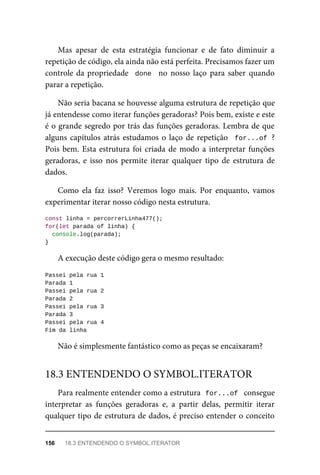 Mas apesar de esta estratégia funcionar e de fato diminuir a
repetição de código, ela ainda não está perfeita. Precisamos fazer um
controle da propriedade done no nosso laço para saber quando
parar a repetição.
Não seria bacana se houvesse alguma estrutura de repetição que
já entendesse como iterar funções geradoras? Pois bem, existe e este
é o grande segredo por trás das funções geradoras. Lembra de que
alguns capítulos atrás estudamos o laço de repetição for...of ?
Pois bem. Esta estrutura foi criada de modo a interpretar funções
geradoras, e isso nos permite iterar qualquer tipo de estrutura de
dados.
Como ela faz isso? Veremos logo mais. Por enquanto, vamos
experimentar iterar nosso código nesta estrutura.
const linha = percorrerLinha477();
for(let parada of linha) {
console.log(parada);
}
A execução deste código gera o mesmo resultado:
Passei pela rua 1
Parada 1
Passei pela rua 2
Parada 2
Passei pela rua 3
Parada 3
Passei pela rua 4
Fim da linha
Não é simplesmente fantástico como as peças se encaixaram?
Para realmente entender como a estrutura for...of consegue
interpretar as funções geradoras e, a partir delas, permitir iterar
qualquer tipo de estrutura de dados, é preciso entender o conceito
18.3 ENTENDENDO O SYMBOL.ITERATOR
156 18.3 ENTENDENDO O SYMBOL.ITERATOR
 