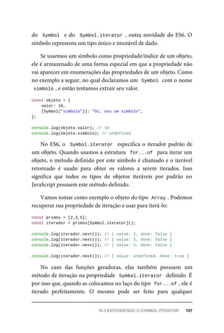 do Symbol e do Symbol.iterator , outra novidade do ES6. O
símbolo representa um tipo único e imutável de dado.
Se usarmos um símbolo como propriedade/índice de um objeto,
ele é armazenado de uma forma especial em que a propriedade não
vai aparecer em enumerações das propriedades de um objeto. Como
no exemplo a seguir, no qual declaramos um Symbol com o nome
simbolo , e então tentamos extrair seu valor.
const objeto = {
valor: 10,
[Symbol("simbolo")]: "Oi, sou um símbolo",
};
console.log(objeto.valor); // 10
console.log(objeto.simbolo); // undefined
No ES6, o Symbol.iterator especifica o iterador padrão de
um objeto. Quando usamos a estrutura for...of para iterar um
objeto, o método definido por este símbolo é chamado e o iterável
retornado é usado para obter os valores a serem iterados. Isso
significa que todos os tipos de objetos iteráveis por padrão no
JavaScript possuem este método definido.
Vamos tomar como exemplo o objeto do tipo Array . Podemos
recuperar sua propriedade de iteração e usar para iterá-lo:
const primos = [2,3,5];
const iterador = primos[Symbol.iterator]();
console.log(iterador.next()); // { value: 2, done: false }
console.log(iterador.next()); // { value: 3, done: false }
console.log(iterador.next()); // { value: 5, done: false }
console.log(iterador.next()); // { value: undefined, done: true }
No caso das funções geradoras, elas também possuem um
método de iteração na propriedade Symbol.iterator definido. É
por isso que, quando as colocamos no laço do tipo for...of , ele é
iterado perfeitamente. O mesmo pode ser feito para qualquer
18.3 ENTENDENDO O SYMBOL.ITERATOR 157
 