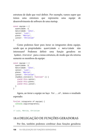 estrutura de dado que você definir. Por exemplo, vamos supor que
temos uma estrutura que representa uma equipe de
desenvolvimento de software de uma startup.
const equipe = {
quantidade: 3,
maturidade: 'alta',
senior: 'Luís',
pleno: 'Márcia',
junior: 'Christian'
}
Como podemos fazer para iterar os integrantes desta equipe,
sendo que as propriedades quantidade e maturidade não
interessam? Podemos definir uma função geradora no
Symbol.Iterator para a nossa estrutura, de modo que ela retorna
somente os membros da equipe:
const equipe = {
quantidade: 3,
maturidade: 'alta',
senior: 'Luís',
pleno: 'Márcia',
junior: 'Christian',
[Symbol.iterator]: function* () {
yield this.senior;
yield this.pleno;
yield this.junior;
}
}
Agora, ao iterar a equipe no laço for...of , temos o resultado
esperado:
for(let integrante of equipe) {
console.log(integrante);
}
// Luís, Márcia, Christian
Por fim, também podemos combinar duas funções geradoras
18.4 DELEGAÇÃO DE FUNÇÕES GERADORAS
158 18.4 DELEGAÇÃO DE FUNÇÕES GERADORAS
 