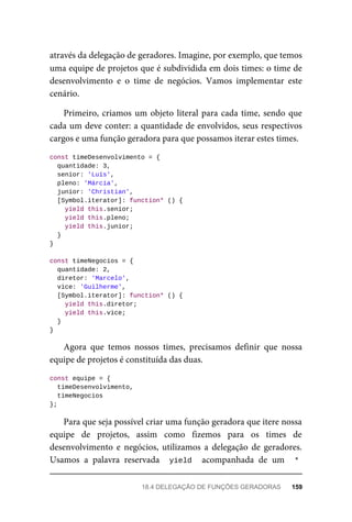 através da delegação de geradores. Imagine, por exemplo, que temos
uma equipe de projetos que é subdividida em dois times: o time de
desenvolvimento e o time de negócios. Vamos implementar este
cenário.
Primeiro, criamos um objeto literal para cada time, sendo que
cada um deve conter: a quantidade de envolvidos, seus respectivos
cargos e uma função geradora para que possamos iterar estes times.
const timeDesenvolvimento = {
quantidade: 3,
senior: 'Luís',
pleno: 'Márcia',
junior: 'Christian',
[Symbol.iterator]: function* () {
yield this.senior;
yield this.pleno;
yield this.junior;
}
}
const timeNegocios = {
quantidade: 2,
diretor: 'Marcelo',
vice: 'Guilherme',
[Symbol.iterator]: function* () {
yield this.diretor;
yield this.vice;
}
}
Agora que temos nossos times, precisamos definir que nossa
equipe de projetos é constituída das duas.
const equipe = {
timeDesenvolvimento,
timeNegocios
};
Para que seja possível criar uma função geradora que itere nossa
equipe de projetos, assim como fizemos para os times de
desenvolvimento e negócios, utilizamos a delegação de geradores.
Usamos a palavra reservada yield acompanhada de um *
18.4 DELEGAÇÃO DE FUNÇÕES GERADORAS 159
 