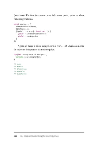(asterisco). Ele funciona como um link, uma porta, entre as duas
funções geradoras.
const equipe = {
timeDesenvolvimento,
timeNegocios,
[Symbol.iterator]: function* () {
yield* timeDesenvolvimento;
yield* timeNegocios
}
};
Agora ao iterar a nossa equipe com o for...of , temos o nome
de todos os integrantes da nossa equipe.
for(let integrante of equipe) {
console.log(integrante);
}
// Luís
// Márcia
// Christian
// Marcelo
// Guilherme
160 18.4 DELEGAÇÃO DE FUNÇÕES GERADORAS
 