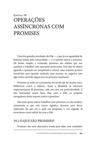 CAPÍTULO 19
Uma das grandes novidades do ES6 — e que já era aguardada há
bastante tempo pela comunidade — é o suporte nativo a promises.
De forma simples e resumida, promises são objetos que nos
auxiliam a trabalhar com operações assíncronas. Este tipo de objeto
aguarda a operação ser completada e oferece uma resposta positiva
(resolvida) para quando realizada com sucesso, ou negativa caso
algo tenha ocorrido algum erro no processo (rejeitada).
Promises já estão no ecossistema do JavaScript há muitos anos.
Bibliotecas como o JQuery, Axios e Bluebird, já oferecem
implementações de promises, cada um com sua particularidade. E
elas funcionam muito bem. Mas com o ES6, os próprios
navegadores darão suporte nativo a promises.
Mas para quem nunca trabalhou com promises ou não conhece
exatamente o que este termo significa, faremos uma breve
explicação do que ela é, qual seu propósito e, em seguida, já
mostramos como utilizá-las com o ES6.
Promises são uma alternativa criada para lidar com resultados
OPERAÇÕES
ASSÍNCRONAS COM
PROMISES
19.1 O QUE SÃO PROMISES?
19 OPERAÇÕES ASSÍNCRONAS COM PROMISES 161
 
