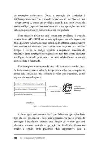 de operações assíncronas. Como a execução do JavaScript é
ininterrupta (mesmo com o uso de funções como setTimeout ou
setInterval ), temos um problema quando um certo trecho do
nosso código depende do resultado de uma operação que não
sabemos quanto tempo demorará até ser completada.
Uma situação típica na qual temos este problema é quando
consumimos APIs REST em nossas aplicações. As solicitações são
feitas para um webservice e não sabemos de antemão quanto tempo
este serviço vai demorar para enviar uma resposta. Ao mesmo
tempo, o trecho de código seguinte à requisição necessita do
resultado desta operação; caso contrário, não tem como executar
sua lógica. Resultado: podemos ter o valor indefinido no momento
que o código é executado.
Um exemplo é o consumo de uma API de um serviço de clima.
Se tentarmos acessar o valor da temperatura antes que a requisição
tenha sido concluída, não teremos o valor que queremos, como
representado no diagrama:
Figura 19.1: Simulação de requisição para uma API
A abordagem mais convencional para lidar com operações deste
tipo são os callbacks . Para uma operação em que o tempo de
execução é indefinido, usamos uma função de retorno que será
chamada somente quando a operação for finalizada. Como no
trecho a seguir, onde passamos dois argumentos para a
162 19.1 O QUE SÃO PROMISES?
 