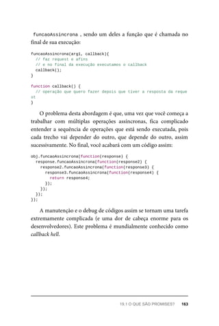 funcaoAssincrona , sendo um deles a função que é chamada no
final de sua execução:
funcaoAssincrona(arg1, callback){
// faz request e afins
// e no final da execução executamos o callback
callback();
}
function callback() {
// operação que quero fazer depois que tiver a resposta da reque
st
}
O problema desta abordagem é que, uma vez que você começa a
trabalhar com múltiplas operações assíncronas, fica complicado
entender a sequência de operações que está sendo executada, pois
cada trecho vai depender do outro, que depende do outro, assim
sucessivamente. No final, você acabará com um código assim:
obj.funcaoAssincrona(function(response) {
response.funcaoAssincrona(function(response2) {
response2.funcaoAssincrona(function(response3) {
response3.funcaoAssincrona(function(response4) {
return response4;
});
});
});
});
A manutenção e o debug de códigos assim se tornam uma tarefa
extremamente complicada (e uma dor de cabeça enorme para os
desenvolvedores). Este problema é mundialmente conhecido como
callback hell.
19.1 O QUE SÃO PROMISES? 163
 