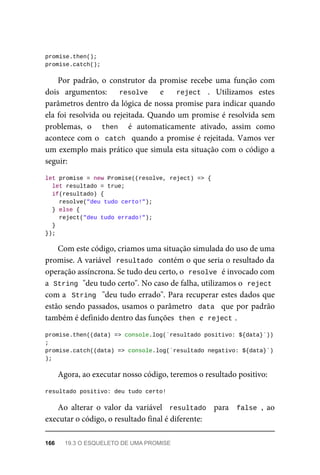 promise.then();
promise.catch();
Por padrão, o construtor da promise recebe uma função com
dois argumentos: resolve e reject . Utilizamos estes
parâmetros dentro da lógica de nossa promise para indicar quando
ela foi resolvida ou rejeitada. Quando um promise é resolvida sem
problemas, o then é automaticamente ativado, assim como
acontece com o catch quando a promise é rejeitada. Vamos ver
um exemplo mais prático que simula esta situação com o código a
seguir:
let promise = new Promise((resolve, reject) => {
let resultado = true;
if(resultado) {
resolve("deu tudo certo!");
} else {
reject("deu tudo errado!");
}
});
Com este código, criamos uma situação simulada do uso de uma
promise. A variável resultado contém o que seria o resultado da
operação assíncrona. Se tudo deu certo, o resolve é invocado com
a String "deu tudo certo". No caso de falha, utilizamos o reject
com a String "deu tudo errado". Para recuperar estes dados que
estão sendo passados, usamos o parâmetro data que por padrão
também é definido dentro das funções then e reject .
promise.then((data) => console.log(`resultado positivo: ${data}`))
;
promise.catch((data) => console.log(`resultado negativo: ${data}`)
);
Agora, ao executar nosso código, teremos o resultado positivo:
resultado positivo: deu tudo certo!
Ao alterar o valor da variável resultado para false , ao
executar o código, o resultado final é diferente:
166 19.3 O ESQUELETO DE UMA PROMISE
 