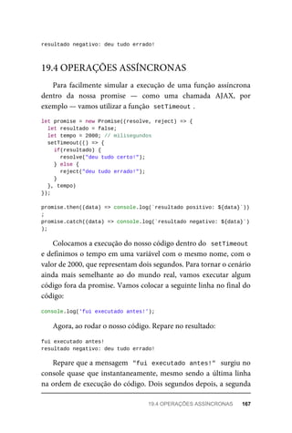 resultado negativo: deu tudo errado!
Para facilmente simular a execução de uma função assíncrona
dentro da nossa promise — como uma chamada AJAX, por
exemplo — vamos utilizar a função setTimeout .
let promise = new Promise((resolve, reject) => {
let resultado = false;
let tempo = 2000; // milisegundos
setTimeout(() => {
if(resultado) {
resolve("deu tudo certo!");
} else {
reject("deu tudo errado!");
}
}, tempo)
});
promise.then((data) => console.log(`resultado positivo: ${data}`))
;
promise.catch((data) => console.log(`resultado negativo: ${data}`)
);
Colocamos a execução do nosso código dentro do setTimeout
e definimos o tempo em uma variável com o mesmo nome, com o
valor de 2000, que representam dois segundos. Para tornar o cenário
ainda mais semelhante ao do mundo real, vamos executar algum
código fora da promise. Vamos colocar a seguinte linha no final do
código:
console.log('fui executado antes!');
Agora, ao rodar o nosso código. Repare no resultado:
fui executado antes!
resultado negativo: deu tudo errado!
Repare que a mensagem "fui executado antes!" surgiu no
console quase que instantaneamente, mesmo sendo a última linha
na ordem de execução do código. Dois segundos depois, a segunda
19.4 OPERAÇÕES ASSÍNCRONAS
19.4 OPERAÇÕES ASSÍNCRONAS 167
 