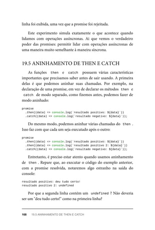 linha foi exibida, uma vez que a promise foi rejeitada.
Este experimento simula exatamente o que acontece quando
lidamos com operações assíncronas. Ai que vemos o verdadeiro
poder das promises: permitir lidar com operações assíncronas de
uma maneira muito semelhante à maneira síncrona.
As funções then e catch possuem várias características
importantes que precisamos saber antes de sair usando. A primeira
delas é que podemos aninhar suas chamadas. Por exemplo, na
declaração de uma promise, em vez de declarar os métodos then e
catch de modo separado, como fizemos antes, podemos fazer de
modo aninhado:
promise
.then((data) => console.log(`resultado positivo: ${data}`))
.catch((data) => console.log(`resultado negativo: ${data}`));
Do mesmo modo, podemos aninhar várias chamadas do then .
Isso faz com que cada um seja executado após o outro:
promise
.then((data) => console.log(`resultado positivo: ${data}`))
.then((data) => console.log(`resultado positivo 2: ${data}`))
.catch((data) => console.log(`resultado negativo: ${data}`));
Entretanto, é preciso estar atento quando usamos aninhamento
de then . Repare que, ao executar o código do exemplo anterior,
com a promise resolvida, notaremos algo estranho na saída do
console:
resultado positivo: deu tudo certo!
resultado positivo 2: undefined
Por que a segunda linha contém um undefined ? Não deveria
ser um "deu tudo certo!" como na primeira linha?
19.5 ANINHAMENTO DE THEN E CATCH
168 19.5 ANINHAMENTO DE THEN E CATCH
 