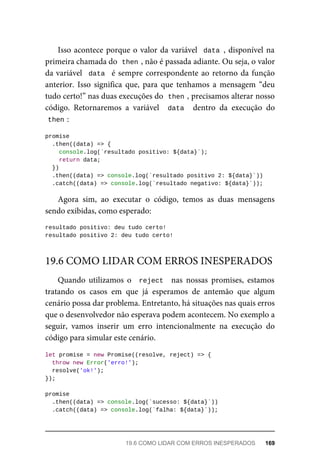 Isso acontece porque o valor da variável data , disponível na
primeira chamada do then , não é passada adiante. Ou seja, o valor
da variável data é sempre correspondente ao retorno da função
anterior. Isso significa que, para que tenhamos a mensagem “deu
tudo certo!” nas duas execuções do then , precisamos alterar nosso
código. Retornaremos a variável data dentro da execução do
then :
promise
.then((data) => {
console.log(`resultado positivo: ${data}`);
return data;
})
.then((data) => console.log(`resultado positivo 2: ${data}`))
.catch((data) => console.log(`resultado negativo: ${data}`));
Agora sim, ao executar o código, temos as duas mensagens
sendo exibidas, como esperado:
resultado positivo: deu tudo certo!
resultado positivo 2: deu tudo certo!
Quando utilizamos o reject nas nossas promises, estamos
tratando os casos em que já esperamos de antemão que algum
cenário possa dar problema. Entretanto, há situações nas quais erros
que o desenvolvedor não esperava podem acontecem. No exemplo a
seguir, vamos inserir um erro intencionalmente na execução do
código para simular este cenário.
let promise = new Promise((resolve, reject) => {
throw new Error('erro!');
resolve('ok!');
});
promise
.then((data) => console.log(`sucesso: ${data}`))
.catch((data) => console.log(`falha: ${data}`));
19.6 COMO LIDAR COM ERROS INESPERADOS
19.6 COMO LIDAR COM ERROS INESPERADOS 169
 