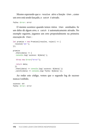 Mesmo esperando que o resolve ative a função then , como
um erro está sendo lançado, o catch é ativado.
falha: Error: erro!
O mesmo acontece quando temos vários then aninhados. Se
um deles dá algum erro, o catch é automaticamente ativado. No
exemplo seguinte, jogamos um erro propositalmente na primeira
execução do then :
let promise = new Promise((resolve, reject) => {
resolve('ok!');
});
promise
.then((data) => {
console.log(`sucesso: ${data}`);
throw new Error("erro!");
return data;
})
.then((data) => console.log(`sucesso: ${data}`))
.catch((data) => console.log(`falha: ${data}`));
Ao rodar este código, vemos que o segundo log de sucesso
nunca é exibido.
sucesso: ok!
falha: Error: erro!
170 19.6 COMO LIDAR COM ERROS INESPERADOS
 
