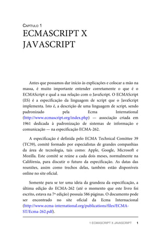 CAPÍTULO 1
Antes que possamos dar início às explicações e colocar a mão na
massa, é muito importante entender corretamente o que é o
ECMAScript e qual a sua relação com o JavaScript. O ECMAScript
(ES) é a especificação da linguagem de script que o JavaScript
implementa. Isto é, a descrição de uma linguagem de script, sendo
padronizado pela Ecma International
(http://www.ecmascript.org/index.php) — associação criada em
1961 dedicada à padronização de sistemas de informação e
comunicação — na especificação ECMA-262.
A especificação é definida pelo ECMA Technical Comittee 39
(TC39), comitê formado por especialistas de grandes companhias
da área de tecnologia, tais como: Apple, Google, Microsoft e
Mozilla. Este comitê se reúne a cada dois meses, normalmente na
Califórnia, para discutir o futuro da especificação. As datas das
reuniões, assim como trechos delas, também estão disponíveis
online no site oficial.
Somente para se ter uma ideia da grandeza da especificação, a
última edição do ECMA-262 (até o momento que este livro foi
escrito, estava na 7º edição) possuía 586 páginas. O documento pode
ser encontrado no site oficial da Ecma Internacional
(http://www.ecma-international.org/publications/files/ECMA-
ST/Ecma-262.pdf).
ECMASCRIPT X
JAVASCRIPT
1 ECMASCRIPT X JAVASCRIPT 1
 