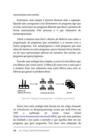 automatizam estas tarefas.
Entretanto, nem sempre é possível eliminar toda a repetição.
Quando não conseguimos criar diretamente no programa algo que
as evite, escrevemos um programa diferente que altera o primeiro de
forma automatizada. Este processo é o que chamamos de
metaprogramação.
Talvez a maneira mais fácil e objetiva de defini-la seja como: a
programação de programas que manipulam a si mesmo e/ou a
outros programas. Um metaprograma é todo programa que atua
sobre ele mesmo ou outro programa, seja no formato fonte, binário,
ou em uma representação abstrata em memória. Em resumo: um
programa que gera programas.
Fazendo uma analogia bem simples, é como ter uma fábrica que
cria fábricas que criam carros. A fábrica de carros cria o carro que é
o produto final, mas utilizamos uma outra fábrica para criar as
fábricas que geram os produtos finais.
Figura 20.1: Analagia para metaprogramação — Uma fábrica que cria fábricas
Existe uma outra analogia bem bacana em um artigo chamado
An Introduction to Metaprogramming, escrita por Ariel Ortiz em
1997 e publicada no portal Linux Jornal
(http://www.linuxjournal.com/article/9604), que está mais próximo
da realidade e nos ajuda a entender o que significa falar em um
programa que gera programas. Vou fazer uma adaptação da
172 20.1 O QUE É METAPROGRAMAÇÃO?
 