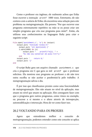 Como o professor era ingênuo, ele realmente achou que Erika
fosse escrever a instrução printf 1000 vezes. Entretanto, ele não
contava com a astúcia de Erika: ela encontrou uma solução para este
problema na metaprogramação. Ela pensou: "Por que escrever esse
programa extremamente repetitivo na mão se eu posso criar um
simples programa que cria esse programa para mim?". Então, ela
utilizou seus conhecimentos na linguagem Ruby para criar o
seguinte script:
File.open('punishment.c', 'w') do |output|
output.puts '#include <stdio.h>'
output.puts 'int main(void) {'
1.upto(1000) do |i|
output.puts " printf("#{i}. " +
"Eu não vou conversar em aula.n");"
end
output.puts ' return 0;'
output.puts '}'
end
O script Ruby gera um arquivo chamado punishment.c que
cria o programa em C que gera os mil printf que o professor
solicitou. Ela mostrou esse programa ao professor e ele não teve
outra escolha se não aceitar e parabenizá-la pelo trabalho. A
metaprogramação salvou o dia.
É por isso que classificamos proxies como uma funcionalidade
de metaprogramação. Eles não atuam no nível da aplicação, mas
atuam no nível que atuam na aplicação. Eles conseguem fazer com
que o programa gere outros programas, como vimos no exemplo,
ou processe a si mesmo e o altere através de introspecção,
automodificação e intersecção. Hora de ver como fazer isso.
Agora que entendemos melhor o conceito de
metraprogramação, podemos entender como este conceito se aplica
20.2 VOLTANDO PARA OS PROXIES
174 20.2 VOLTANDO PARA OS PROXIES
 