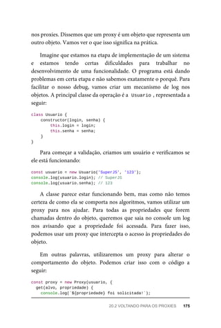 nos proxies. Dissemos que um proxy é um objeto que representa um
outro objeto. Vamos ver o que isso significa na prática.
Imagine que estamos na etapa de implementação de um sistema
e estamos tendo certas dificuldades para trabalhar no
desenvolvimento de uma funcionalidade. O programa está dando
problemas em certa etapa e não sabemos exatamente o porquê. Para
facilitar o nosso debug, vamos criar um mecanismo de log nos
objetos. A principal classe da operação é a Usuario , representada a
seguir:
class Usuario {
constructor(login, senha) {
this.login = login;
this.senha = senha;
}
}
Para começar a validação, criamos um usuário e verificamos se
ele está funcionando:
const usuario = new Usuario('SuperJS', '123');
console.log(usuario.login); // SuperJS
console.log(usuario.senha); // 123
A classe parece estar funcionando bem, mas como não temos
certeza de como ela se comporta nos algoritmos, vamos utilizar um
proxy para nos ajudar. Para todas as propriedades que forem
chamadas dentro do objeto, queremos que saia no console um log
nos avisando que a propriedade foi acessada. Para fazer isso,
podemos usar um proxy que intercepta o acesso às propriedades do
objeto.
Em outras palavras, utilizaremos um proxy para alterar o
comportamento do objeto. Podemos criar isso com o código a
seguir:
const proxy = new Proxy(usuario, {
get(alvo, propriedade) {
console.log(`${propriedade} foi solicitada!`);
20.2 VOLTANDO PARA OS PROXIES 175
 