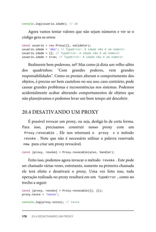 console.log(usuario.idade); // 10
Agora vamos tentar valores que não sejam números e ver se o
código gera os erros:
const usuario = new Proxy({}, validator);
usuario.idade = 'dez'; // TypeError: A idade não é um número!
usuario.idade = {}; // TypeError: A idade não é um número!
usuario.idade = true; // TypeError: A idade não é um número!
Realmente bem poderoso, né? Mas como já dizia um velho sábio
dos quadrinhos: "Com grandes poderes, vem grandes
responsabilidades". Como os proxies alteram o comportamento dos
objetos, é preciso ser bem cauteloso no seu uso; caso contrário, pode
causar grandes problemas e inconsistências nos sistemas. Podemos
acidentalmente acabar alterando comportamentos de objetos que
não planejávamos e podemos levar um bom tempo até descobrir.
É possível revocar um proxy, ou seja, desligá-lo de certa forma.
Para isso, precisamos construir nosso proxy com um
Proxy.revocable . Ele nos retornará o proxy e o método
revoke . Note que não é necessário utilizar a palavra reservada
new para criar um proxy revocável.
const {proxy, revoke} = Proxy.revocable(alvo, handler);
Feito isso, podemos agora invocar o método revoke . Este pode
ser chamado várias vezes, entretanto, somente na primeira chamada
ele terá efeito e desativará o proxy. Uma vez feito isso, toda
operação realizada no proxy resultará em um TypeError , como no
trecho a seguir:
const {proxy, revoke} = Proxy.revocable({}, {});
proxy.teste = 'teste';
console.log(proxy.teste); // teste
20.4 DESATIVANDO UM PROXY
178 20.4 DESATIVANDO UM PROXY
 