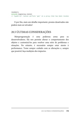revoke();
console.log(proxy.teste)
// TypeError: Cannot perform 'get' on a proxy that has been revoked
E por fim, mais um detalhe importante: proxies desativados não
podem mais ser ativados!
Metaprogramação é uma poderosa arma para os
desenvolvedores. Ela nos permite alterar o comportamento dos
objetos e customizá-los para resolver uma série de problemas e
situações. No entanto, é necessário sempre estar atento à
performance. Tome sempre cuidado com as alterações e, sempre
que possível, faça medições dos impactos.
20.5 ÚLTIMAS CONSIDERAÇÕES
20.5 ÚLTIMAS CONSIDERAÇÕES 179
 