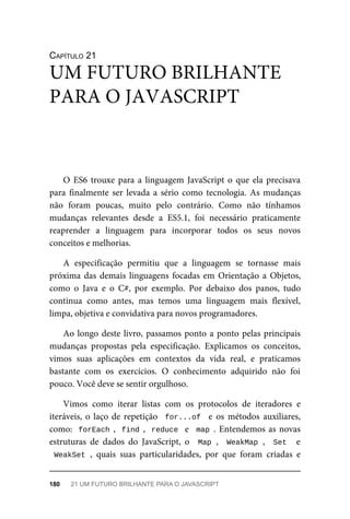 CAPÍTULO 21
O ES6 trouxe para a linguagem JavaScript o que ela precisava
para finalmente ser levada a sério como tecnologia. As mudanças
não foram poucas, muito pelo contrário. Como não tínhamos
mudanças relevantes desde a ES5.1, foi necessário praticamente
reaprender a linguagem para incorporar todos os seus novos
conceitos e melhorias.
A especificação permitiu que a linguagem se tornasse mais
próxima das demais linguagens focadas em Orientação a Objetos,
como o Java e o C#, por exemplo. Por debaixo dos panos, tudo
continua como antes, mas temos uma linguagem mais flexível,
limpa, objetiva e convidativa para novos programadores.
Ao longo deste livro, passamos ponto a ponto pelas principais
mudanças propostas pela especificação. Explicamos os conceitos,
vimos suas aplicações em contextos da vida real, e praticamos
bastante com os exercícios. O conhecimento adquirido não foi
pouco. Você deve se sentir orgulhoso.
Vimos como iterar listas com os protocolos de iteradores e
iteráveis, o laço de repetição for...of e os métodos auxiliares,
como: forEach , find , reduce e map . Entendemos as novas
estruturas de dados do JavaScript, o Map , WeakMap , Set e
WeakSet , quais suas particularidades, por que foram criadas e
UM FUTURO BRILHANTE
PARA O JAVASCRIPT
180 21 UM FUTURO BRILHANTE PARA O JAVASCRIPT
 