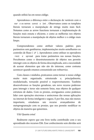 quando utilizá-las em nosso código.
Aprendemos a diferença entre a declaração de variáveis com o
var e os novos const e let . Observamos como os templates
literais tornaram a manipulação de strings muito mais fácil.
Notamos como as arrow functions tornaram a implementação de
funções mais enxuta e eficiente, e como as melhorias nos objetos
literais tornaram a manipulação de objetos melhor e o código mais
limpo.
Compreendemos como atribuir valores padrões para
parâmetros sem gambiarras, implementações muito semelhantes ou
controles de fluxo ( if ). Aprendemos como utilizar os operadores
rest e spread para tratar parâmetros nas nossas funções.
Percebemos como o desestruturamento de objetos nos permite
interagir com os objetos de forma descomplicada, sem a necessidade
de acessar elementos que não são do interesse, como costuma
acontecer quando estamos consumindo um webservice.
Com classes e módulos, praticamos como tornar o nosso código
muito mais organizado, estruturado e, principalmente,
modularizado, tornando possível o reaproveitamento. Também
desenvolvemos as funções geradoras, um novo recurso poderoso
para interagir e iterar não somente listas, mas objetos de qualquer
estrutura de dados. Com os proxies, averiguamos como podemos
lidar com operações síncronas e assíncronas das nossas aplicações
na internet de forma inteligente e segura. E por fim, mas não menos
importante, estudamos um recurso avançadíssimo de
metaprogramação com os proxies, que nos permite modificar os
objetos da maneira que quisermos.
Ufa! Quanta coisa!
Realmente espero que este livro tenha contribuído com o seu
aprendizado dos recursos ES6. Esse conhecimento sem dúvidas será
21 UM FUTURO BRILHANTE PARA O JAVASCRIPT 181
 