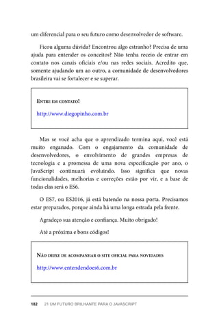 um diferencial para o seu futuro como desenvolvedor de software.
Ficou alguma dúvida? Encontrou algo estranho? Precisa de uma
ajuda para entender os conceitos? Não tenha receio de entrar em
contato nos canais oficiais e/ou nas redes sociais. Acredito que,
somente ajudando um ao outro, a comunidade de desenvolvedores
brasileira vai se fortalecer e se superar.
ENTRE EM CONTATO!
http://www.diegopinho.com.br
Mas se você acha que o aprendizado termina aqui, você está
muito enganado. Com o engajamento da comunidade de
desenvolvedores, o envolvimento de grandes empresas de
tecnologia e a promessa de uma nova especificação por ano, o
JavaScript continuará evoluindo. Isso significa que novas
funcionalidades, melhorias e correções estão por vir, e a base de
todas elas será o ES6.
O ES7, ou ES2016, já está batendo na nossa porta. Precisamos
estar preparados, porque ainda há uma longa estrada pela frente.
Agradeço sua atenção e confiança. Muito obrigado!
Até a próxima e bons códigos!
NÃO DEIXE DE ACOMPANHAR O SITE OFICIAL PARA NOVIDADES
http://www.entendendoes6.com.br
182 21 UM FUTURO BRILHANTE PARA O JAVASCRIPT
 
