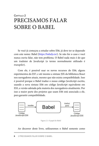 CAPÍTULO 2
Se você já começou a estudar sobre ES6, já deve ter se deparado
com este nome: Babel (https://babeljs.io/). Se não for o caso e você
nunca ouviu falar, não tem problema. O Babel nada mais é do que
um tradutor de JavaScript (o termo normalmente utilizado é
transpiler).
Com ele, é possível usar os novos recursos do ES6, alguns
experimentos do ES7, e até mesmo a sintaxe JSX da biblioteca React
nos navegadores atuais, mesmo que não exista compatibilidade. Isso
é possível porque o Babel traduz o nosso código JavaScript escrito,
usando a nova sintaxe ES6 em código JavaScript equivalente em
ES5, a versão adotada pela maioria dos navegadores atualmente. Por
isso a maior parte dos projetos que usam ES6 está associada a ele,
para garantir compatibilidade.
Figura 2.1: O papel do Babel
Ao decorrer deste livro, utilizaremos o Babel somente como
PRECISAMOS FALAR
SOBRE O BABEL
6 2 PRECISAMOS FALAR SOBRE O BABEL
 