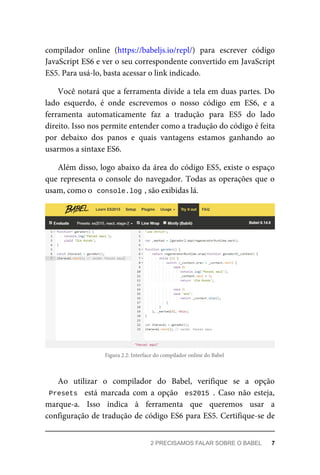 compilador online (https://babeljs.io/repl/) para escrever código
JavaScript ES6 e ver o seu correspondente convertido em JavaScript
ES5. Para usá-lo, basta acessar o link indicado.
Você notará que a ferramenta divide a tela em duas partes. Do
lado esquerdo, é onde escrevemos o nosso código em ES6, e a
ferramenta automaticamente faz a tradução para ES5 do lado
direito. Isso nos permite entender como a tradução do código é feita
por debaixo dos panos e quais vantagens estamos ganhando ao
usarmos a sintaxe ES6.
Além disso, logo abaixo da área do código ES5, existe o espaço
que representa o console do navegador. Todas as operações que o
usam, como o console.log , são exibidas lá.
Figura 2.2: Interface do compilador online do Babel
Ao utilizar o compilador do Babel, verifique se a opção
Presets está marcada com a opção es2015 . Caso não esteja,
marque-a. Isso indica à ferramenta que queremos usar a
configuração de tradução de código ES6 para ES5. Certifique-se de
2 PRECISAMOS FALAR SOBRE O BABEL 7
 