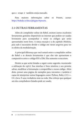 que o stage-2 também esteja marcado.
Para maiores informações sobre os Presets, acesse:
https://babeljs.io/docs/plugins/#presets.
Além do compilador online do Babel, existem outras excelentes
ferramentas gratuitas disponíveis na internet que podem ser usadas
livremente para acompanhar e testar os códigos que serão
apresentados neste livro. A única exceção é a do capítulo Módulos,
pois nele é necessário dividir o código em vários arquivos para ver
os efeitos da modularização.
A principal diferença que você notará entre o compilador online
do Babel e as demais ferramentas é que elas não apresentam o
comparativo entre o código ES5 e ES6. Elas somente o executam.
Dentre as que serão listadas a seguir como sugestão, recomendo
a utilização do repl.it. Sua interface é bem intuitiva e nos permite
salvar, modificar a formatação e compartilhar o nosso código. Além
disto, possui uma página de exemplos para iniciantes e também é
capaz de interpretar outras linguagens como: Python, Ruby, C/C++,
C# e Java. É uma verdadeira mão na roda. Mas reforço que qualquer
um dos compiladores listados pode ser usado.
2.1 OUTRAS FERRAMENTAS
8 2.1 OUTRAS FERRAMENTAS
 