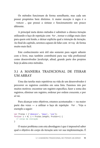 Os métodos funcionam de forma semelhante, mas cada um
possui propósitos bem distintos. A maior exceção à regra é o
reduce , que possui a sintaxe e funcionamento um pouco
diferente.
A principal meta destes métodos é substituir a clássica iteração
utilizando o laço de repetição com for , tornar o código mais claro
para quem está lendo, e deixar explícita qual a intenção da iteração.
Ao final do capítulo, seremos capazes de lidar com Array de forma
muito mais fácil.
Este conhecimento será útil não somente para seguir adiante
com o livro, mas também contribuirá para sua vida profissional
como desenvolvedor JavaScript, afinal, grande parte dos projetos
hoje já adota estes métodos.
Uma das tarefas mais repetitivas na vida de um desenvolvedor é
percorrer os registros contidos em uma lista. Fazemos isto por
muitos motivos: encontrar um registro específico, fazer a soma dos
registros, eliminar um registro, ordenar por ordem crescente, e por
aí vai.
Para alcançar estes objetivos, estamos acostumados — na maior
parte das vezes — a utilizar o laço de repetição for . Veja o
exemplo a seguir:
var frutas = ['abacaxi', 'maça', 'uva'];
for(var i = 0; i < frutas.length; frutas++) {
// corpo da iteração
}
O maior problema com esta abordagem é que é impossível saber
qual o objetivo do corpo da iteração sem ver sua implementação. É
3.1 A MANEIRA TRADICIONAL DE ITERAR
UM ARRAY
3.1 A MANEIRA TRADICIONAL DE ITERAR UM ARRAY 11
 