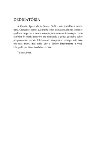 A Camila Aparecida de Souza. Dedico este trabalho à minha
irmã. Crescemos juntos e, durante todos esses anos, ela não somente
ajudou a despertar a minha vocação para a área de tecnologia, como
também foi minha mentora, me ensinando o pouco que sabia sobre
programação e a vida. Infelizmente, não poderei entregar este livro
em suas mãos, mas saiba que o dedico inteiramente a você.
Obrigado por tudo. Saudades eternas.
Te amo, irmã.
DEDICATÓRIA
 
