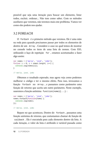 possível que seja uma iteração para buscar um elemento, listar
todos, excluir, ordenar... Não tem como saber. Com os métodos
auxiliares que veremos, não teremos mais este problema. Vamos ver
como eles podem nos ajudar.
O forEach é o primeiro método que veremos. Ele é uma mão
na roda para quando precisamos passar por todos os elementos de
dentro de um Array . Considere o caso no qual temos de mostrar
no console todos os itens de uma lista de nomes. Com ES5,
utilizando o laço de repetição for , estamos acostumados a fazer
algo assim:
var nomes = ['maria', 'josé', 'joão'];
for(var i = 0; i < nomes.length; i++) {
console.log(nomes[i]);
}
// maria, josé, joão
Obtemos o resultado esperado, mas agora veja como podemos
melhorar o código e ter o mesmo efeito. Para isso, invocamos a
função forEach no Array , e passamos como parâmetro uma
função de retorno que aceita um outro parâmetro. Neste exemplo,
usaremos a função anônima function(nome){...} :
var nomes = ['maria', 'josé', 'joão'];
nomes.forEach(function(nome) {
console.log(nome);
});
// maria, josé, joão
Repare no que aconteceu. Dentro do forEach , passamos uma
função anônima de retorno, que costumamos chamar de função de
callback . Ela é executada para cada elemento dentro da lista. A
cada iteração, o valor da lista é atribuído à variável passada como
3.2 FOREACH
12 3.2 FOREACH
 