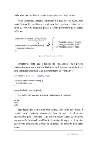 parâmetro no callback — no nosso caso, a variável nome .
Neste exemplo, somente emitimos no console seu valor. Mas
nesta função de callback , podemos fazer qualquer coisa com o
valor da variável, inclusive passá-la como parâmetro para outros
métodos.
Figura 3.1: Iterando com o forEach
Entretanto, note que a função de callback não precisa
necessariamente ser anônima. Podemos defini-la antes e atribuí-la a
uma variável para passá-la como parâmetro ao forEach :
var nomes = ['maria', 'josé', 'joão'];
function imprimeNome(nome) {
console.log(nome);
}
nomes.forEach(imprimeNome);
Em todos estes casos, a saída é exatamente a mesma:
maria
josé
joão
Bem legal, não é mesmo? Mas calma, nem tudo são flores. É
preciso estar bastante atento ao fato de que os elementos
processados pelo forEach são determinados antes da primeira
invocação da função de callback . Isso significa que os elementos
que forem adicionados depois da chamada do método não serão
vistos.
3.2 FOREACH 13
 
