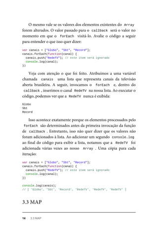 O mesmo vale se os valores dos elementos existentes do Array
forem alterados. O valor passado para o callback será o valor no
momento em que o forEach visitá-lo. Avalie o código a seguir
para entender o que isso quer dizer:
var canais = ["Globo", "Sbt", "Record"];
canais.forEach(function(canal) {
canais.push("RedeTV"); // este item será ignorado
console.log(canal);
})
Veja com atenção o que foi feito. Atribuímos a uma variável
chamada canais uma lista que representa canais da televisão
aberta brasileira. A seguir, invocamos o forEach e, dentro do
callback , inserimos o canal RedeTV na nossa lista. Ao executar o
código, podemos ver que a RedeTV nunca é exibida:
Globo
Sbt
Record
Isso acontece exatamente porque os elementos processados pelo
forEach são determinados antes da primeira invocação da função
de callback . Entretanto, isso não quer dizer que os valores não
foram adicionados à lista. Ao adicionar um segundo console.log
ao final do código para exibir a lista, notamos que a RedeTV foi
adicionada várias vezes ao nosso Array . Uma cópia para cada
iteração:
var canais = ["Globo", "Sbt", "Record"];
canais.forEach(function(canal) {
canais.push("RedeTV"); // este item será ignorado
console.log(canal);
})
console.log(canais);
// [ 'Globo', 'Sbt', 'Record', 'RedeTV', 'RedeTV', 'RedeTV' ]
3.3 MAP
14 3.3 MAP
 