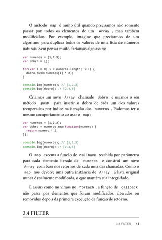 O método map é muito útil quando precisamos não somente
passar por todos os elementos de um Array , mas também
modificá-los. Por exemplo, imagine que precisamos de um
algoritmo para duplicar todos os valores de uma lista de números
naturais. Sem pensar muito, faríamos algo assim:
var numeros = [1,2,3];
var dobro = [];
for(var i = 0; i < numeros.length; i++) {
dobro.push(numeros[i] * 2);
}
console.log(numeros); // [1,2,3]
console.log(dobro); // [2,4,6]
Criamos um novo Array chamado dobro e usamos o seu
método push para inserir o dobro de cada um dos valores
recuperados por índice na iteração dos numeros . Podemos ter o
mesmo comportamento ao usar o map :
var numeros = [1,2,3];
var dobro = numeros.map(function(numero) {
return numero * 2;
});
console.log(numeros); // [1,2,3]
console.log(dobro); // [2,4,6]
O map executa a função de callback recebida por parâmetro
para cada elemento iterado de numeros e constrói um novo
Array com base nos retornos de cada uma das chamadas. Como o
map nos devolve uma outra instância de Array , a lista original
nunca é realmente modificada, o que mantém sua integridade.
E assim como no vimos no forEach , a função de callback
não passa por elementos que foram modificados, alterados ou
removidos depois da primeira execução da função de retorno.
3.4 FILTER
3.4 FILTER 15
 