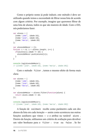 Como o próprio nome já pode induzir, este método é deve ser
utilizado quando temos a necessidade de filtrar nossa lista de acordo
com algum critério. Por exemplo, imagine que queremos filtrar de
uma lista de alunos, todos os que são maiores de idade. Com o ES5,
nós poderíamos fazer:
var alunos = [
{nome:'joão', idade:15},
{nome:'josé', idade:18},
{nome:'maria', idade:20}
];
var alunosDeMaior = [];
for(var i = 0; i < alunos.length; i++) {
if(alunos[i].idade >= 18) {
alunosDeMaior.push(alunos[i]);
}
}
console.log(alunosDeMaior);
// [{nome:'josé', idade:18}, {nome:'maria', idade:20}]
Com o método filter , temos o mesmo efeito de forma mais
clara:
var alunos = [
{nome:'joão', idade:15},
{nome:'josé', idade:18},
{nome:'maria', idade:20}
];
var alunosDeMaior = alunos.filter(function(aluno) {
return aluno.idade >= 18;
});
console.log(alunosDeMaior);
// [{nome:'josé', idade:18}, {nome:'maria', idade:20}]
A função de callback recebe como parâmetro cada um dos
alunos da lista em cada iteração — assim como aconteceu nas outras
funções auxiliares que vimos — e o atribui na variável aluno .
Dentro da função, utilizamos um critério de avaliação para devolver
um valor booleano para o filter : true ou false . Se for
16 3.4 FILTER
 