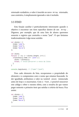 retornado verdadeiro, o valor é inserido no novo Array retornado;
caso contrário, é simplesmente ignorado e não é incluído.
Esta função auxiliar é particularmente interessante quando o
objetivo é encontrar um item específico dentro de um Array .
Digamos, por exemplo, que de uma lista de alunos queremos
somente o registro que contenha o nome “josé”. O que faríamos
tradicionalmente é algo nesse sentido:
var alunos = [
{nome:'joão'},
{nome:'josé'},
{nome:'maria'}
];
var aluno;
for(var i = 0; i < alunos.length; i++) {
if(alunos[i].nome === 'josé') {
aluno = alunos[i];
break; // evita percorrer o resto da lista
}
}
console.log(aluno); // {"nome":"josé"}
Para cada elemento da lista, recuperamos a propriedade do
elemento e o comparamos com o nome que estamos buscando. Se
der igualdade, atribuímos o valor na variável aluno instanciada
antes do loop e o encerramos. Com o find , é possível reescrever
este código e obter o mesmo efeito, com a ressalva de que vamos
pegar somente o primeiro item que satisfaz o critério de busca. Fica
assim:
var alunos = [
{nome:'joão'},
{nome:'josé'},
{nome:'maria'}
];
3.5 FIND
3.5 FIND 17
 