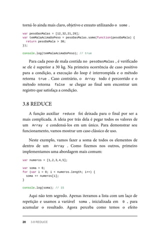 torná-lo ainda mais claro, objetivo e enxuto utilizando o some .
var pesoDasMalas = [12,32,21,29];
var temMalaAcimaDoPeso = pesoDasMalas.some(function(pesoDaMala) {
return pesoDaMala > 30;
});
console.log(temMalaAcimaDoPeso); // true
Para cada peso de mala contida no pesoDasMalas , é verificado
se ele é superior a 30 kg. Na primeira ocorrência de caso positivo
para a condição, a execução do loop é interrompida e o método
retorna true . Caso contrário, o Array todo é percorrido e o
método retorna false se chegar ao final sem encontrar um
registro que satisfaça a condição.
A função auxiliar reduce foi deixada para o final por ser a
mais complicada. A ideia por trás dela é pegar todos os valores de
um Array e condensá-los em um único. Para demonstrar seu
funcionamento, vamos mostrar um caso clássico de uso.
Neste exemplo, vamos fazer a soma de todos os elementos de
dentro de um Array . Como fizemos nos outros, primeiro
implementamos uma abordagem mais comum:
var numeros = [1,2,3,4,5];
var soma = 0;
for (var i = 0; i < numeros.length; i++) {
soma += numeros[i];
}
console.log(soma); // 15
Aqui não tem segredo. Apenas iteramos a lista com um laço de
repetição e usamos a variável soma , inicializada em 0 , para
acumular o resultado. Agora perceba como temos o efeito
3.8 REDUCE
20 3.8 REDUCE
 