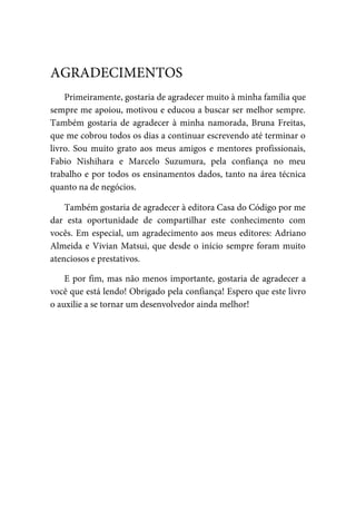 Primeiramente, gostaria de agradecer muito à minha família que
sempre me apoiou, motivou e educou a buscar ser melhor sempre.
Também gostaria de agradecer à minha namorada, Bruna Freitas,
que me cobrou todos os dias a continuar escrevendo até terminar o
livro. Sou muito grato aos meus amigos e mentores profissionais,
Fabio Nishihara e Marcelo Suzumura, pela confiança no meu
trabalho e por todos os ensinamentos dados, tanto na área técnica
quanto na de negócios.
Também gostaria de agradecer à editora Casa do Código por me
dar esta oportunidade de compartilhar este conhecimento com
vocês. Em especial, um agradecimento aos meus editores: Adriano
Almeida e Vivian Matsui, que desde o início sempre foram muito
atenciosos e prestativos.
E por fim, mas não menos importante, gostaria de agradecer a
você que está lendo! Obrigado pela confiança! Espero que este livro
o auxilie a se tornar um desenvolvedor ainda melhor!
AGRADECIMENTOS
 