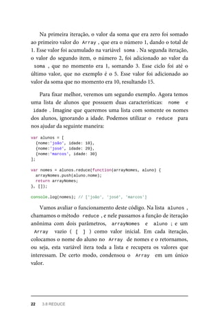Na primeira iteração, o valor da soma que era zero foi somado
ao primeiro valor do Array , que era o número 1, dando o total de
1. Esse valor foi acumulado na variável soma . Na segunda iteração,
o valor do segundo item, o número 2, foi adicionado ao valor da
soma , que no momento era 1, somando 3. Esse ciclo foi até o
último valor, que no exemplo é o 5. Esse valor foi adicionado ao
valor da soma que no momento era 10, resultando 15.
Para fixar melhor, veremos um segundo exemplo. Agora temos
uma lista de alunos que possuem duas características: nome e
idade . Imagine que queremos uma lista com somente os nomes
dos alunos, ignorando a idade. Podemos utilizar o reduce para
nos ajudar da seguinte maneira:
var alunos = [
{nome:'joão', idade: 10},
{nome:'josé', idade: 20},
{nome:'marcos', idade: 30}
];
var nomes = alunos.reduce(function(arrayNomes, aluno) {
arrayNomes.push(aluno.nome);
return arrayNomes;
}, []);
console.log(nomes); // ['joão', 'josé', 'marcos']
Vamos avaliar o funcionamento deste código. Na lista alunos ,
chamamos o método reduce , e nele passamos a função de iteração
anônima com dois parâmetros, arrayNomes e aluno ; e um
Array vazio ( [ ] ) como valor inicial. Em cada iteração,
colocamos o nome do aluno no Array de nomes e o retornamos,
ou seja, esta variável itera toda a lista e recupera os valores que
interessam. De certo modo, condensou o Array em um único
valor.
22 3.8 REDUCE
 