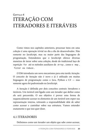 CAPÍTULO 4
Como vimos nos capítulos anteriores, processar itens em uma
coleção é uma operação trivial no dia a dia do desenvolvedor. Não
somente no JavaScript, mas na maior parte das linguagens de
programação. Entendemos que o JavaScript oferece diversas
maneiras de iterar sobre uma coleção, desde do tradicional laço de
repetição for até os métodos auxiliares de Array , como o map ,
filter ou reduce .
O ES6 introduziu um novo mecanismo para esta tarefa: iteração.
O conceito de iteração não é novo e já é utilizado em muitas
linguagens de programação como o Java, Python e C# — mas
somente agora foi padronizado no JavaScript.
A iteração é definida por dois conceitos centrais: iteradores e
iteráveis. Um iterável está ligado com um iterador que define como
ele será percorrido. O seu objetivo é prover uma forma de
sequencialmente acessar os elementos de um iterável sem expor sua
representação interna, retirando a responsabilidade dele de saber
como acessar e caminhar sobre sua estrutura. Vamos entender
exatamente o que isso quer dizer.
Definimos como um iterador um objeto que sabe como acessar,
ITERAÇÃO COM
ITERADORES E ITERÁVEIS
4.1 ITERADORES
4 ITERAÇÃO COM ITERADORES E ITERÁVEIS 23
 