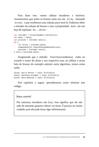 Para fazer isso, vamos utilizar iteradores e iteráveis.
Assumiremos que todos os bruxos estão em um Array chamado
bruxos e que recebemos essa coleção para iterá-la. Podemos obter
o iterador da coleção de bruxos e usar a propriedade done em um
laço de repetição do...while :
var iterador = bruxos[Symbol.iterator]();
var done = false;
var proximo = iterador.next();
do {
var bruxo = proximo.value;
chapeuSeletor.fazerSelecaoDaCasa(bruxo);
proximo = iterador.next();
} while (!proximo.done);
Imaginando que o método fazerSelecaoDaCasa exibe no
console o nome do aluno e sua respectiva casa, ao utilizar a nossa
lista de bruxos do exemplo anterior neste algoritmo, temos como
saída:
aluno: Harry Potter | casa: Grifinória
aluno: Hermione Granger | casa: Grifinória
aluno: Rony Weasley | casa: Grifinória
Nos capítulos a seguir, aprenderemos como otimizar este
código.
FIQUE ATENTO!
Por natureza, iteradores são Lazy. Isso significa que ele não
sabe de antemão quantos valores vai iterar. É preciso ter muito
cuidado, pois ele pode iterar algo infinitamente.
4.3 ITERADORES E ITERÁVEIS NA PRÁTICA 27
 
