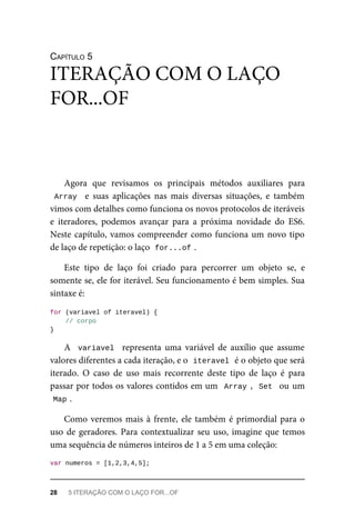 CAPÍTULO 5
Agora que revisamos os principais métodos auxiliares para
Array e suas aplicações nas mais diversas situações, e também
vimos com detalhes como funciona os novos protocolos de iteráveis
e iteradores, podemos avançar para a próxima novidade do ES6.
Neste capítulo, vamos compreender como funciona um novo tipo
de laço de repetição: o laço for...of .
Este tipo de laço foi criado para percorrer um objeto se, e
somente se, ele for iterável. Seu funcionamento é bem simples. Sua
sintaxe é:
for (variavel of iteravel) {
// corpo
}
A variavel representa uma variável de auxílio que assume
valores diferentes a cada iteração, e o iteravel é o objeto que será
iterado. O caso de uso mais recorrente deste tipo de laço é para
passar por todos os valores contidos em um Array , Set ou um
Map .
Como veremos mais à frente, ele também é primordial para o
uso de geradores. Para contextualizar seu uso, imagine que temos
uma sequência de números inteiros de 1 a 5 em uma coleção:
var numeros = [1,2,3,4,5];
ITERAÇÃO COM O LAÇO
FOR...OF
28 5 ITERAÇÃO COM O LAÇO FOR...OF
 