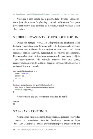 // TypeError: perfilDoFacebook[Symbol.iterator] is not a function
Note que o erro indica que a propriedade Symbol.iterator
do objeto não é uma função, logo, ele não sabe como fazer para
iterar este objeto. Para este tipo de situação, o ideal é utilizar o laço
for...in .
O laço de iteração for...in , disponível no JavaScript já há
bastante tempo, funciona de forma diferente. Enquanto ele percorre
os nomes dos atributos de um objeto, o laço for...of itera
somente objetos iteráveis, percorrendo os valores dos atributos.
Para entender como ele funciona, vamos usá-lo para iterar o objeto
perfilDoFacebook do exemplo anterior. Para cada passo,
recuperamos o nome do atributo, pegamos diretamente do objeto, e
então exibimos no console.
var perfilDoFacebook = {
nome: 'Carlos',
idade: 22
// ...
}
for(var propriedade in perfilDoFacebook){
var info = perfilDoFacebook[propriedade];
console.log(info);
}
Ao executar o código, recebemos os dados do perfil:
Carlos
22
Assim como em outros laços de repetição, as palavras reservadas
break e continue também funcionam dentro de laços
for...of . Usamos o break para interromper a execução de um
5.1 DIFERENÇAS ENTRE O FOR...OF E FOR...IN
5.2 BREAK E CONTINUE
30 5.1 DIFERENÇAS ENTRE O FOR...OF E FOR...IN
 
